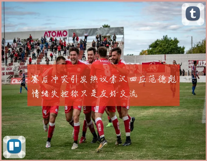 赛后冲突引发热议索汉回应范德彪情绪失控称只是友好交流