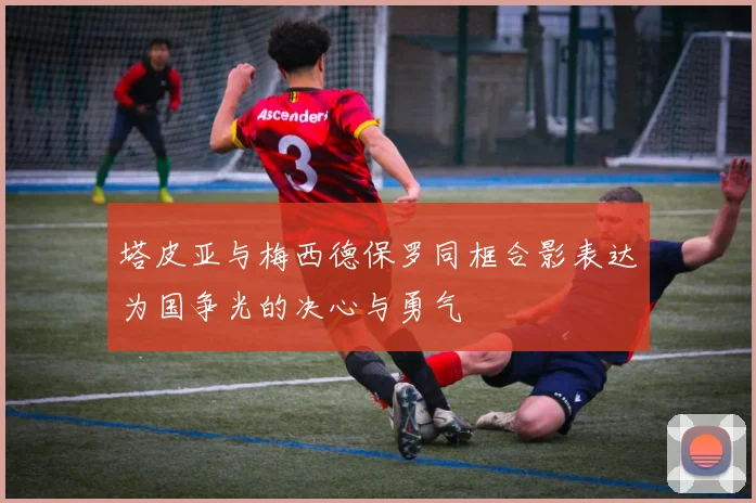 塔皮亚与梅西德保罗同框合影表达为国争光的决心与勇气