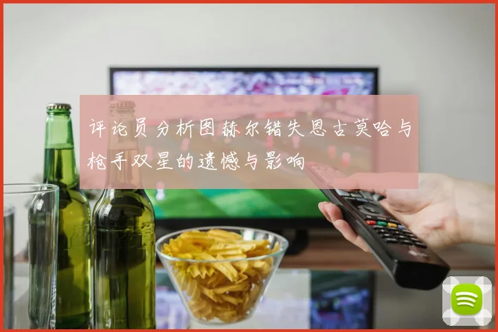 评论员分析图赫尔错失恩古莫哈与枪手双星的遗憾与影响