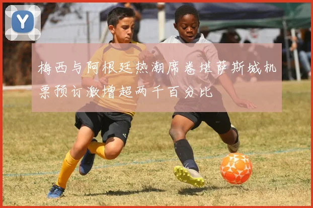 梅西与阿根廷热潮席卷堪萨斯城机票预订激增超两千百分比
