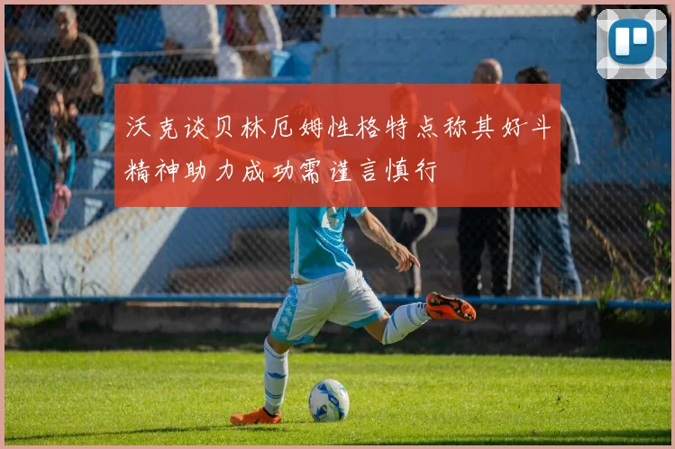 沃克谈贝林厄姆性格特点称其好斗精神助力成功需谨言慎行