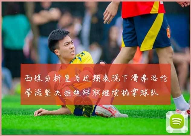 西媒分析皇马近期表现下滑弗洛伦蒂诺坚决拒绝辞职继续执掌球队