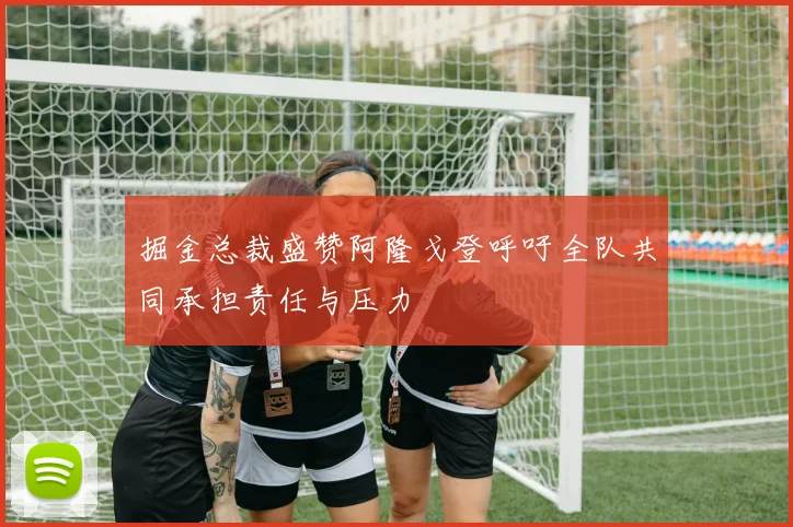 掘金总裁盛赞阿隆戈登呼吁全队共同承担责任与压力