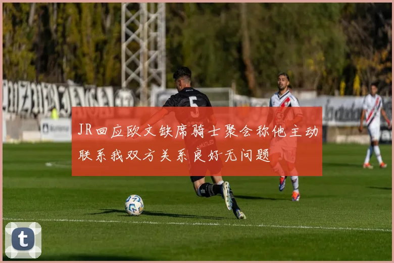 JR回应欧文缺席骑士聚会称他主动联系我双方关系良好无问题
