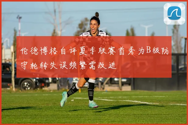 伦德博格自评夏季联赛首秀为B级防守轮转失误频繁需改进