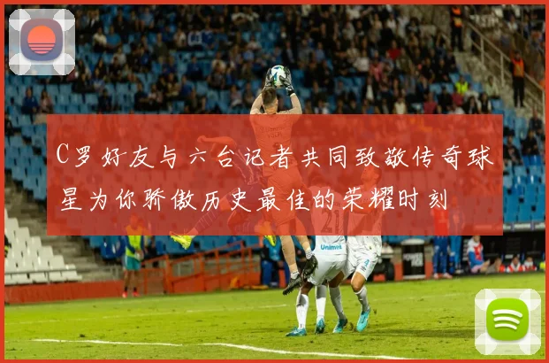 C罗好友与六台记者共同致敬传奇球星为你骄傲历史最佳的荣耀时刻