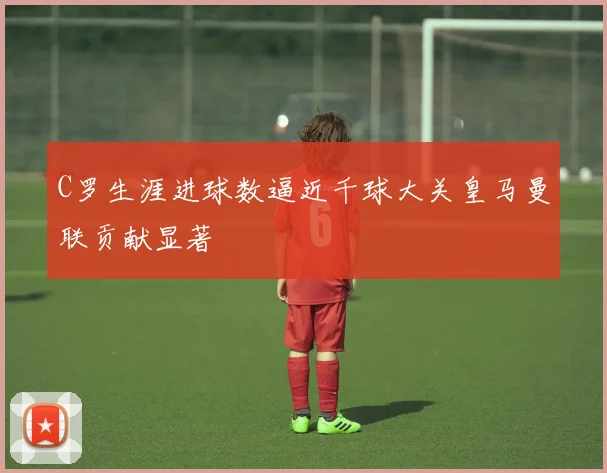 C罗生涯进球数逼近千球大关皇马曼联贡献显著