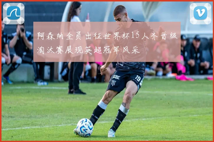 阿森纳全员出征世界杯15人齐晋级淘汰赛展现英超冠军风采