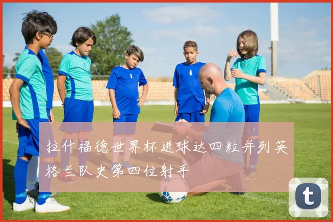 拉什福德世界杯进球达四粒并列英格兰队史第四位射手