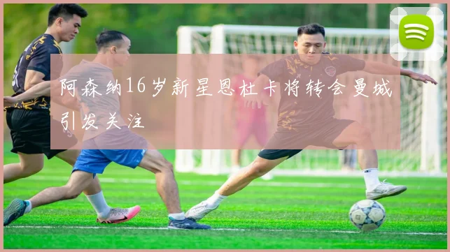 阿森纳16岁新星恩杜卡将转会曼城引发关注