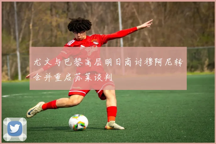 尤文与巴黎高层明日商讨穆阿尼转会并重启苏莱谈判