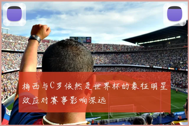 梅西与C罗依然是世界杯的象征明星效应对赛事影响深远