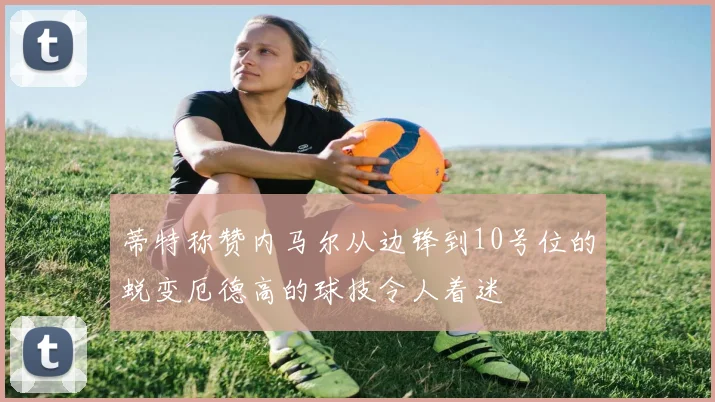 蒂特称赞内马尔从边锋到10号位的蜕变厄德高的球技令人着迷