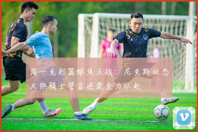 周一竞彩篮球焦点战：尼克斯状态火热骑士誓言逆袭全力以赴