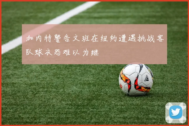 加内特警告文班在纽约遭遇挑战客队球衣恐难以为继