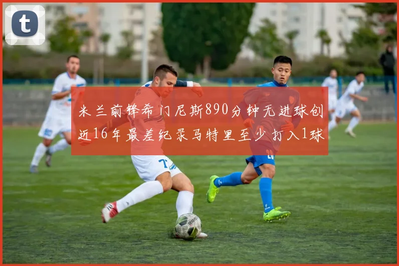 米兰前锋希门尼斯890分钟无进球创近16年最差纪录马特里至少打入1球