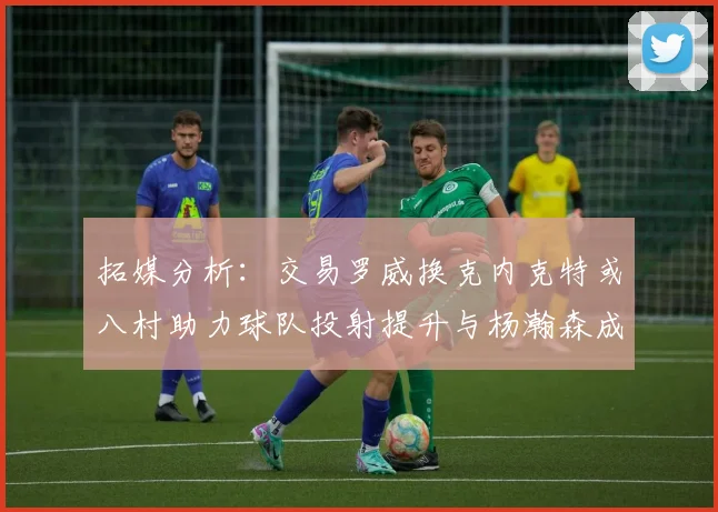 拓媒分析：交易罗威换克内克特或八村助力球队投射提升与杨瀚森成长