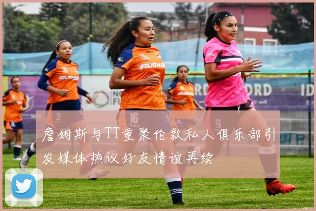 詹姆斯与TT重聚伦敦私人俱乐部引发媒体热议好友情谊再续