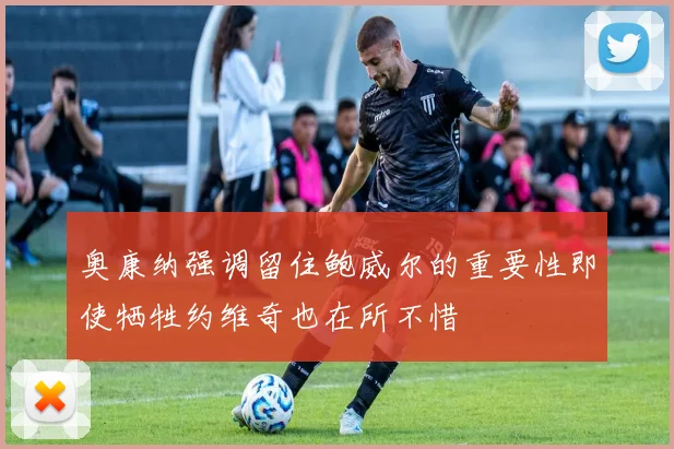 奥康纳强调留住鲍威尔的重要性即使牺牲约维奇也在所不惜