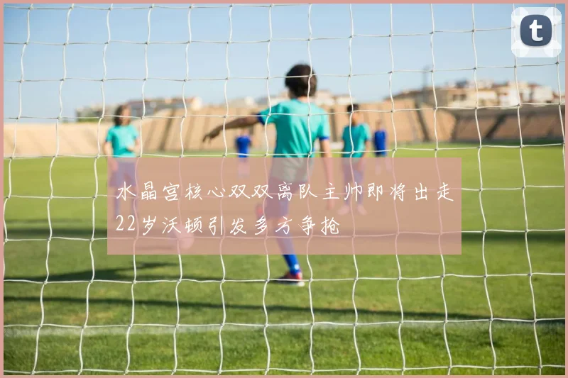水晶宫核心双双离队主帅即将出走22岁沃顿引发多方争抢