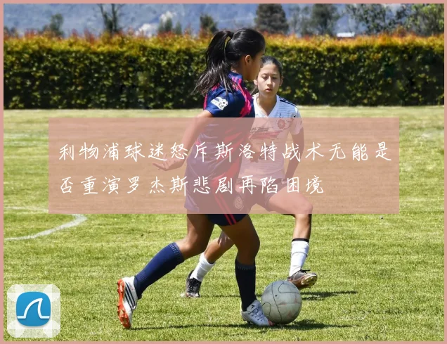 利物浦球迷怒斥斯洛特战术无能是否重演罗杰斯悲剧再陷困境