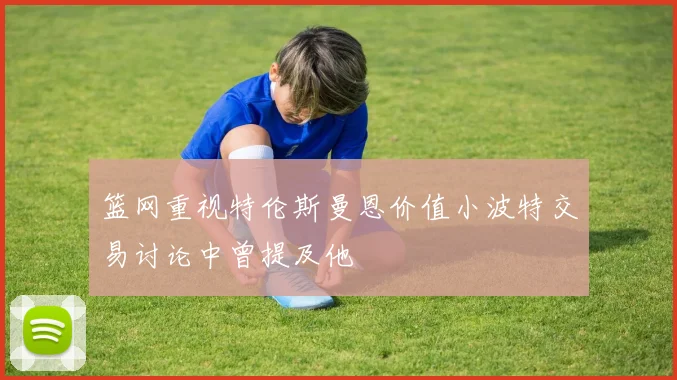 篮网重视特伦斯曼恩价值小波特交易讨论中曾提及他